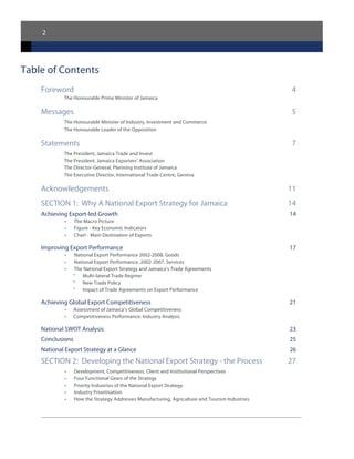 2
Table of Contents
Foreword	 4
The Honourable Prime Minister of Jamaica
Messages	 5
The Honourable Minister of Industry, Investment and Commerce
The Honourable Leader of the Opposition
Statements	 7
The President, Jamaica Trade and Invest
The President, Jamaica Exporters’ Association
The Director-General, Planning Institute of Jamaica
The Executive Director, International Trade Centre, Geneva
Acknowledgements	 11
SECTION 1: Why A National Export Strategy for Jamaica	 14
Achieving Export-led Growth	 14
•	 The Macro Picture
•	 Figure - Key Economic Indicators
•	 Chart - Main Destination of Exports
Improving Export Performance	 17
•	 National Export Performance 2002-2008, Goods
•	 National Export Performance, 2002-2007, Services
•	 The National Export Strategy and Jamaica’s Trade Agreements
°	 Multi-lateral Trade Regime
°	 New Trade Policy
°	 Impact of Trade Agreements on Export Performance
Achieving Global Export Competitiveness	 21
•	 Assessment of Jamaica’s Global Competitiveness
•	 Competitiveness Performance: Industry Analysis
National SWOT Analysis	 23
Conclusions	 25
National Export Strategy at a Glance	 26
SECTION 2: Developing the National Export Strategy - the Process	 27
•	 Development, Competitiveness, Client and Institutional Perspectives
•	 Four Functional Gears of the Strategy
•	 Priority Industries of the National Export Strategy
•	 Industry Prioritisation
•	 How the Strategy Addresses Manufacturing, Agriculture and Tourism Industries
 