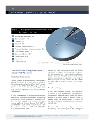 11%
1%
1%
2%2% 2%
17%
64%
1 why a national expor t strategy for jamaica?
20
3	
There is one exception. Quantitative restrictions were instituted in 1999 against the importation of Chlorofluorocarbons (CFCs), in order to
	 satisfy Montreal Protocol treaty obligations (WTO, 2005:49).
Figure 2.1: Average Share of Jamaica’s Export Services
by Category 1997 - 2002
Royalties and Licence Fees - 0%
Communications - 11%
Financial - 1%
Insurance - 1%
Computer and Information - 2%
Personal, cultural, and recreational services - 0%
Other Business Services - 2%
Government Services - 2%
Transportation - 17%
Travel - 64%
Construction - 0%
Source: CARICOM Central Banks – compiled and graphed by A-Z Information Jamaica Limited
(from the Services Sector Study, Jamaica)
The National Export Strategy in the context of
Jamaica’s Trade Agreements
Multilateral Trade Regime
Jamaica has been actively engaged in the multilateral
trading environment since 1963, when it joined the
General Agreement on Tariffs and Trade (GATT). Jamaica
acceded to the WTO in 1995, following the Uruguay
Round of Agreements, which not only established the
WTO, but also launched a new era of multilateral trading
arrangements.
In 1991, Jamaica began the implementation of several
trade reforms, startingwiththeremovalofallquantitative
restrictions on imports and exports.3
Since 1997, tariffs
have also been reduced. As a member of CARICOM,
Jamaica applies a Common External Tariff (CET) on
non-CARICOM exports, which ranges between 5-20%
for products and 0-5% on capital goods (WTO, 2004;
WTO, 2007; World Bank, 2003).
Jamaica has made commitments under the General
Agreement on Trade in Services (GATS), in respect of
the following industries – tourism, business, education,
health, recreation, transport, and financial services
(despite participating in negotiations concerning the
financial services industry, Jamaica has not ratified
the GATS Fifth Protocol on Financial Services) (WTO,
2004).
New Trade Policy
In 2002, the Government adopted a New Trade Policy
in response to forces of globalisation and liberalisation.
The Policy has three objectives: (i) expand and diversify
exports by facilitating growth of domestic capital; (ii)
steadily reduce the ratio of imports to exports; (iii)
increase the flow of net positive returns from investment
(MFAFT, 2001).
The National Export Strategy is aligned to the New
Trade Policy, adopting the objectives of expanding and
 