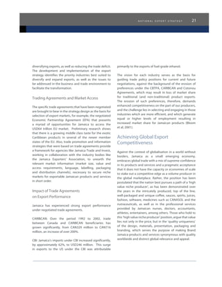 n a t i o n a l e x p o r t s t r a t e g y 21
diversifying exports, as well as reducing the trade deficit.
The development and implementation of the export
strategy identifies the priority industries best suited to
diversify and expand exports, as well as the issues to
be addressed in the business and trade environment to
facilitate the transformation.
Trading Agreements and Market Access
The specific trade agreements that have been negotiated
are brought to bear in the strategy design as the basis for
selection of export markets, for example, the negotiated
Economic Partnership Agreement (EPA) that presents
a myriad of opportunities for Jamaica to access the
USD64 trillion EU market.   Preliminary research shows
that there is a growing middle class taste for the exotic
Caribbean products in several of the newer member
states of the EU. Also, trade promotion and information
strategies that were based on trade agreements provide
a framework for agencies like Jamaica Trade and Invest,
working in collaboration with the industry bodies like
the Jamaica Exporters’ Association, to unearth the
relevant market information (market size, value and
access requirements, language, labelling, packaging
and distribution channels), necessary to secure niche
markets for exportable Jamaican products and services
in short order.
Impact of Trade Agreements
on Export Performance
Jamaica has experienced strong export performance
under negotiated trade agreements.
CARIBCAN: Over the period 1992 to 2002, trade
between Canada and CARIBCAN beneficiaries has
grown significantly, from CAN329 million to CAN716
million, an increase of over 200%.
CBI: Jamaica’s imports under CBI increased significantly,
by approximately 62%, to USD246 million.   This surge
in exports to the US under the CBI was attributable
primarily to the exports of fuel-grade ethanol.
The vision for each industry serves as the basis for
guiding trade policy positions for current and future
negotiations, against the background of the erosion of
preferences under the CBTPA, CARIBCAN and Cotonou
Agreements, which may result in loss of market share
for traditional (and non-traditional) product exports.
The erosion of such preferences, therefore, demands
enhanced competitiveness on the part of our producers,
and the challenge lies in selecting and engaging in those
industries which are more efficient, and which generate
equal or higher levels of employment resulting in
increased market share for Jamaican products (Bloom
et al, 2001).
Achieving Global Export
Competitiveness
Against the context of globalisation in a world without
borders, Jamaica as a small emerging economy,
embraces global trade with a mix of supreme confidence
in its products and services and a pragmatic acceptance
that it does not have the capacity or economies of scale
to stake out a competitive edge as a volume producer in
the global marketplace. Rather, the position has been
postulated that the nation best pursues a path of a ‘high
value niche producer’, as has been demonstrated over
the years in the intricately produced, top of the line,
well-packaged and unique coffee, sauces, spirits, juices,
fashion, software, medicines such as CANASOL and the
nutraceuticals, as well as in the professional services
provided by Jamaican nurses, doctors, accountants,
athletes, entertainers, among others. Those who hold to
this ‘high value niche producer’ position, argue that value
lies not only in the price, but in the ‘quality uniqueness’
of the design, materials, presentation, packaging and
branding, which serves the purpose of making Brand
Jamaica products and services synonymous with quality
worldwide and distinct global relevance and appeal.
 