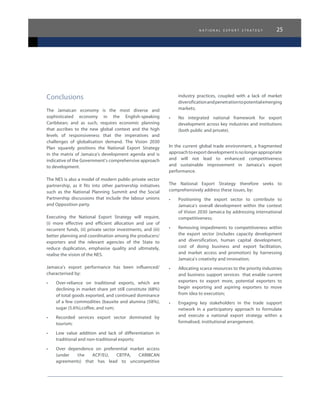 n a t i o n a l e x p o r t s t r a t e g y 25
Conclusions
The Jamaican economy is the most diverse and
sophisticated economy in the English-speaking
Caribbean; and as such, requires economic planning
that ascribes to the new global context and the high
levels of responsiveness that the imperatives and
challenges of globalisation demand. The Vision 2030
Plan squarely positions the National Export Strategy
in the matrix of Jamaica’s development agenda and is
indicative of the Government’s comprehensive approach
to development.
The NES is also a model of modern public-private sector
partnership, as it fits into other partnership initiatives
such as the National Planning Summit and the Social
Partnership discussions that include the labour unions
and Opposition party.
Executing the National Export Strategy will require,
(i) more effective and efficient allocation and use of
recurrent funds, (ii) private sector investments, and (iii)
better planning and coordination among the producers/
exporters and the relevant agencies of the State to
reduce duplication, emphasise quality and ultimately,
realise the vision of the NES.
Jamaica’s export performance has been influenced/
characterised by:
•	 Over-reliance on traditional exports, which are
declining in market share yet still constitute (68%)
of total goods exported, and continued dominance
of a few commodities (bauxite and alumina (58%),
sugar (5.6%),coffee, and rum;
•	 Recorded services export sector dominated by
tourism;
•	 Low value addition and lack of differentiation in
traditional and non-traditional exports;
•	 Over dependence on preferential market access
(under the ACP/EU, CBTPA, CARIBCAN
agreements) that has lead to uncompetitive
industry practices, coupled with a lack of market
diversificationandpenetrationtopotentialemerging
markets;
•	 No integrated national framework for export
development across key industries and institutions
(both public and private).
In the current global trade environment, a fragmented
approachtoexportdevelopmentisnolongerappropriate
and will not lead to enhanced competitiveness
and sustainable improvement in Jamaica’s export
performance.
The National Export Strategy therefore seeks to
comprehensively address these issues, by:
•	 Positioning the export sector to contribute to
Jamaica’s overall development within the context
of Vision 2030 Jamaica by addressing international
competitiveness;
•	 Removing impediments to competitiveness within
the export sector (includes capacity development
and diversification, human capital development,
cost of doing business and export facilitation,
and market access and promotion) by harnessing
Jamaica’s creativity and innovation;
•	 Allocating scarce resources to the priority industries
and business support services that enable current
exporters to export more, potential exporters to
begin exporting and aspiring exporters to move
from idea to execution;
•	 Engaging key stakeholders in the trade support
network in a participatory approach to formulate
and execute a national export strategy within a
formalised, institutional arrangement.
 