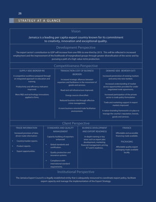strategy at a glance
26
Vision
Jamaica is a leading per capita export country known for its commitment
to creativity, innovation and exceptional quality.
Development Perspective
The export sector’s contribution to GDP will increase from one-fifth to one-third by 2013. This will be reflected in increased
employment and the improvement of the livelihoods of marginalised groups through greater diversification of the sector and by
pursuing a path of a high value niche production.
Competitiveness Perspective
SUPPLY SIDE (BORDER-IN)
A competitive workforce prepared through
an integrated approach to education and
training.
Productivity and efficiency indicators
improved.
More R&D and technology innovations
applied in firms.
TRANSACTION COST OF BUSINESS
(BORDER)
Increased strategic alliances between
exporters and facilitators in the movement of
goods and services.
Road and rail infrastructure improved.
Energy sources diversified.
Reduced business risk through effective
crime management.
A more business-oriented trade facilitation
environment.
DEMAND SIDE  (BORDER-OUT)
Increased penetration of existing markets
and entry into new markets.
Increased understanding of market
access opportunities provided for under
negotiated trade agreements.
Increased participation of the private
sector in trade policy formulation.
Trade and marketing support in export
markets improved.
A nation branding framework is in place to
manage the country’s reputation, brands,
goods and services.
Client Perspective
TRADE INFORMATION
Increased provision of data-
driven trade information:
•	 Country/market reports.
•	 Product reports.
•	 Export opportunities.
STANDARDS AND QUALITY
MANAGEMENT
Capacity-building of exporters
enhanced:
•	 Global standards and
certification.
•	 Quality production and
assurance systems.
•	 Compliance with
international standard
requirements.
BUSINESS DEVELOPMENT
AND EXPORT READINESS
In-depth training in key
areas such as export plan
development, marketing,
financial management, pricing,
ICT and E-readiness.
FINANCE
Affordable and accessible
financing made available.
PACKAGING
Affordable quality export
packaging made available
locally.
Institutional Perspective
The Jamaica Export Council is a legally established entity that is adequately resourced to coordinate export policy, facilitate
export capacity and manage the implementation of the Export Strategy.
 