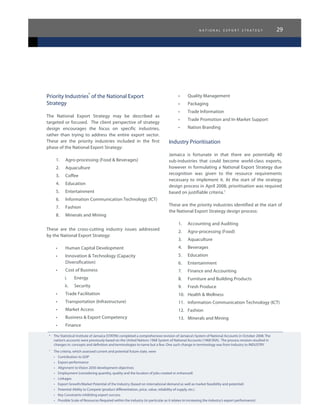 n a t i o n a l e x p o r t s t r a t e g y 29
6	
The Statistical Institute of Jamaica (STATIN) completed a comprehensive revision of Jamaica’s System of National Accounts in October 2008. The
nation’s accounts were previously based on the United Nations 1968 System of National Accounts (1968 SNA).  The process revision resulted in
changes in: concepts and definition and terminologies to name but a few. One such change in terminology was from Industry to INDUSTRY.
7
	 The criteria, which assessed current and potential future state, were
•	 Contribution to GDP
•	 Export performance
•	 Alignment to Vision 2030 development objectives
•	 Employment (considering quantity, quality and the location of jobs created or enhanced)
•	 Linkages
•	 Export Growth/Market Potential of the Industry (based on international demand as well as market feasibility and potential)
•	 Potential Ability to Compete (product differentiation, price, value, reliability of supply, etc.)
•	 Key Constraints inhibiting export success
•	 Possible Scale of Resources Required within the industry (in particular as it relates to increasing the industry’s export performance)
Priority Industries
6
of the National Export
Strategy
The National Export Strategy may be described as
targeted or focused. The client perspective of strategy
design encourages the focus on specific industries,
rather than trying to address the entire export sector.
These are the priority industries included in the first
phase of the National Export Strategy:
1.	 Agro-processing (Food & Beverages)
2.	 Aquaculture
3.	 Coffee
4.	 Education
5.	 Entertainment
6.	 Information Communication Technology (ICT)
7.	 Fashion
8.	 Minerals and Mining
These are the cross-cutting industry issues addressed
by the National Export Strategy:
•	 Human Capital Development
•	 Innovation & Technology (Capacity
Diversification)
•	 Cost of Business
i.	 Energy
ii.	 Security
•	 Trade Facilitation
•	 Transportation (Infrastructure)
•	 Market Access
•	 Business & Export Competency
•	 Finance
•	 Quality Management
•	 Packaging
•	 Trade Information
•	 Trade Promotion and In-Market Support
•	 Nation Branding
Industry Prioritisation
Jamaica is fortunate in that there are potentially 40
sub-industries that could become world-class exports,
however in formulating a National Export Strategy due
recognition was given to the resource requirements
necessary to implement it. At the start of the strategy
design process in April 2008, prioritisation was required
based on justifiable criteria.7
These are the priority industries identified at the start of
the National Export Strategy design process:
1.	 Accounting and Auditing
2.	 Agro-processing (Food)
3.	 Aquaculture
4.	 Beverages
5.	 Education
6.	 Entertainment
7.	 Finance and Accounting
8.	 Furniture and Building Products
9.	 Fresh Produce
10.	 Health & Wellness
11.	 Information Communication Technology (ICT)
12.	 Fashion
13.	 Minerals and Mining
 