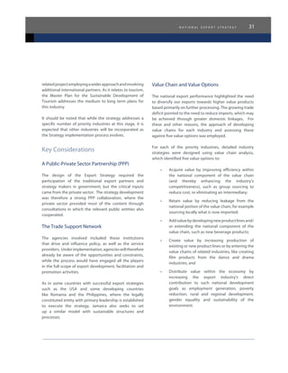 n a t i o n a l e x p o r t s t r a t e g y 31
relatedprojectemployingawiderapproachandinvolving
additional international partners. As it relates to tourism,
the Master Plan for the Sustainable Development of
Tourism addresses the medium to long term plans for
this industry.
It should be noted that while the strategy addresses a
specific number of priority industries at this stage, it is
expected that other industries will be incorporated as
the Strategy implementation process evolves.
Key Considerations
A Public-Private Sector Partnership (PPP)
The design of the Export Strategy required the
participation of the traditional export partners and
strategy makers in government, but the critical inputs
came from the private sector. The strategy development
was therefore a strong PPP collaboration, where the
private sector provided most of the content through
consultations in which the relevant public entities also
cooperated.
The Trade Support Network
The agencies involved included those institutions
that drive and influence policy, as well as the service
providers.  Underimplementation,agencieswilltherefore
already be aware of the opportunities and constraints,
while the process would have engaged all the players
in the full scope of export development, facilitation and
promotion activities.
As in some countries with successful export strategies
such as the USA and some developing countries
like Romania and the Philippines, where the legally
constituted entity with primary leadership is established
to execute the strategy, Jamaica also seeks to set
up a similar model with sustainable structures and
processes.
Value Chain and Value Options
The national export performance highlighted the need
to diversify our exports towards higher value products
based primarily on further processing. The growing trade
deficit pointed to the need to reduce imports, which may
be achieved through greater domestic linkages. For
these and other reasons, the approach of developing
value chains for each industry and assessing these
against five value options was employed.
For each of the priority industries, detailed industry
strategies were designed using value chain analysis,
which identified five value options to:
•	 Acquire value by improving efficiency within
the national component of the value chain
(and thereby enhancing the industry’s
competitiveness), such as group sourcing to
reduce cost, or eliminating an intermediary;
•	 Retain value by reducing leakage from the
national portion of the value chain, for example
sourcing locally what is now imported;
•	 Addvaluebydevelopingnewproductlinesand/
or extending the national component of the
value chain, such as new beverage products;
•	 Create value by increasing production of
existing or new product lines or by entering the
value chains of related industries, like creating
film products from the dance and drama
industries; and
•	 Distribute value within the economy by
increasing the export industry’s direct
contribution to such national development
goals as employment generation, poverty
reduction, rural and regional development,
gender equality and sustainability of the
environment.
 