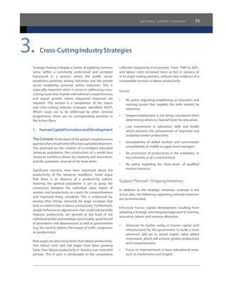n a t i o n a l e x p o r t s t r a t e g y 33
Strategy-making is largely a matter of applying common
sense within a commonly understood and accepted
framework in a process where the public sector
establishes priorities among industries and the private
sector establishes priorities within industries. This is
especially important when it comes to addressing cross-
cutting issues that impede international competitiveness
and export growth, where integrated responses are
required. This section is a compilation of the macro
and cross-cutting industry strategies identified. NOTE:
Where issues are to be addressed by other national
programmes, there are no corresponding activities in
the Action Plans.
1.	 HumanCapitalFormationandDevelopment
TheContext:At the heart of the global competitiveness
agendaisthecriticalmatterofhumancapitaldevelopment.
This premised on the creation of a confident educated
Jamaican population, the construction of a world-class
Jamaican workforce driven by creativity and innovation,
and the systematic reversal of the brain drain.
Significant concerns have been expressed about the
productivity of the Jamaican workforce. Some argue
that there is an absence of a productivity culture,
meaning the general population is yet to grasp the
connection between the individual value inputs of
workers and productivity as a basis for competitiveness
and improved living standards. This is evidenced by,
among other things, demands for wage increases that
bear no relationship to labour productivity. Furthermore,
simple behavioural adjustments that could substantially
improve productivity are ignored at the level of the
individualworkerandemployer(punctuality,goodrecord
of attendance and absenteeism) as well as governments
(e.g. the need to address the impact of traffic congestion
on productivity).
Real wages are also rising faster than labour productivity.
Unit labour costs and real wages have been growing
faster than labour productivity in Jamaica over extended
periods. This in part, is attributable to the competitive
collective bargaining environment. From 1994 to 2001,
unit labour costs increased twice as fast in Jamaica as
in its major trading partners, without clear evidence of a
comparable increase in labour productivity.
Issues
•	 No policy regarding establishing an education and
training system that supplies the skills needed by
industries.
•	 Output/employment is not being considered when
determining where to channel funds for education.
•	 Low investments in education, skills and health
which prevents the achievement of improved and
sustained worker productivity.
•	 Unavailability of skilled workers and concomitant
unavailability of middle to upper level managers.
•	 No promotion of productivity in the workplace, in
key industries or at a national level.
•	 No policy regarding the ‘brain-drain’ of qualified
human resources.
Support Planned / Ongoing Initiatives
In addition to the strategic initiatives outlined in the
action plan, the following supporting national initiatives
are recommended:
Enhanced human capital development resulting from
adopting a strategic and integrated approach to training,
education, labour and resource allocation.
•	 Advocate for further outlay in human capital (and
infrastructure) by the government to build a more
advanced skill set to attract higher value added
investment, which will achieve greater productivity
and competitiveness.
•	 Focus on improvements in basic educational areas,
such as mathematics and English.
Cross-CuttingIndustryStrategies3.
 