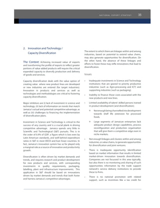 n a t i o n a l e x p o r t s t r a t e g y 35
2.	 Innovation and Technology /
	 Capacity Diversification
The Context: Achieving increased value of exports
and transforming the profile of exports to reflect greater
portions of value added products will require the critical
expanded capacity to diversify production and delivery
of goods and services.
Capacity diversification deals with the value option of
creating value where new product lines are developed
or new industries are entered (for target industries).
Innovation in products and services as well as
technologies and methodologies are critical to fostering
capacity diversification.
Major inhibitors are (i) lack of investment in science and
technology, (ii) lack of information on trends that match
Jamaica’s actual and potential competitive advantage, as
well as (iii) challenges to financing the implementation
of diversification plans.
Investment in Science and Technology is critical to the
success of any country and is a crucial plank in driving
competitive advantage. Jamaica spends very little in
Scientific and Technological (S&T) pursuits. This is in
the order of 0.4% of GDP, a figure which is low even by
Latin American standards, and well behind expenditure
ratios in S&T in most OECD and East Asian countries. In
fact, Jamaica’s innovation system has so far played only
a marginal role as a source of innovation and productivity
growth.
Diversification is often driven by market demands and
trends, and requires research and product development
for new products and services, with corresponding
investments in quality requirements, packaging,
labelling, plant and infrastructure improvements. This
application in S&T should be based on innovations
driven by market demands and trends that both foster
and harness Jamaica’s competitive advantages.
The extent to which there are linkages within and among
industries, based on potential to extend value chains,
may also generate opportunities for diversification. On
the other hand, the absence of these linkages and
efforts to foster these may stifle innovations that lead to
diversification.
Issues
•	 Inadequate investments in Science and Technology
institutions that are geared to priority productive
industries (such as Agro-processing and ICT) and
supporting industries (such as packaging).
•	 Inability to finance those costs associated with the
new products and new lines.
•	 Limited availability of talent/ skilled persons trained
in product development (and diversification).
°	 Notenoughbeingchannelledintodevelopment
towards shelf life extension for processed
foods.
°	 Large segments of Jamaican enterprises lack
adequate product design capabilities, process
reconfiguration and production organisation
that will give them a competitive edge even in
niche markets.
•	 Not enough linkages and clusters within and among
industries, or value chains, to generate opportunities
for diversification and joint ventures.
•	 There is inadequate opportunity identification
based on market information that results in limited
market-driven innovation towards diversification.
Companies are not focussed in this area typically,
but also there is no monitoring and sharing of such
opportunities information by the trade support
network’s service delivery institutions to provide
these to firms.
•	 There is no national promotion with related
support, such as incentives like a tax credit for
 