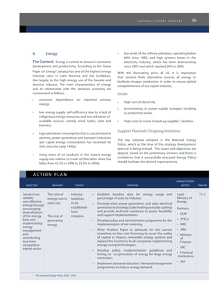 n a t i o n a l e x p o r t s t r a t e g y 39
ac tion plan
					 owner/support
	 objectives	 measures 	 targets	 initiatives	 entities	 timeline
4.	 Energy
The Context: Energy is central to Jamaica’s economic
development and productivity. According to the Green
Paper on Energy9
Jamaica has one of the highest energy
intensity rates in Latin America and the Caribbean,
due largely to the high energy use of the bauxite and
alumina industry. The main characteristics of energy
and its relationship with the Jamaican economy are
summarised as follows:
•	 excessive dependence on imported primary
energy;
•	 low energy supply self-sufficiency due to a lack of
indigenous energy resources, and low utilisation of 	
available sources, namely wind, hydro, solar and
biomass;
•	 high petroleum consumption that is concentrated in
alumina, power generation and transport industries
(per capita energy consumption has increased by
50% since the early 1990s);
•	 rising share of oil products in the import energy
supply mix relative to crude oil (the latter share has
fallen from 42.5% in 1990 to 23.5% in 2004);
•	 low levels of the refinery utilisation, operating below
60% since 1983; and high systems losses in the
electricity industry, which has been deteriorating
since 2001 and which reached 20% in 2004.
With the fluctuating price of oil, it is imperative
that Jamaica finds alternative sources of energy to
facilitate cheaper production in order to ensure global
competitiveness of our export industry.
Issues
•	 High cost of electricity.
•	 Inconsistency in power supply (outages) resulting
in production losses.
•	 High costs to invest in back-up supplies / facilities.
Support Planned / Ongoing Initiatives
The key national initiative is the National Energy
Policy, which at the time of this strategy development
exercise is being revised. The issues and objectives are
aligned, based on the preliminary versions and there is
confidence that a successfully executed Energy Policy
should facilitate the desired improvements.
Jamaica has
reliable,
cost-effective
energythrough
encouraging
diversification
of the energy
base and
implementing
energy
management
and
contributing
to a more
competitive
export sector.
The ratio of
energy cost to
total cost.
The cost of
generating
energy.
Industry
baselines
to be
established
from
initiative.
•	 Establish baseline data for energy usage and
percentage of costs by industry.
•	 Promote wind power generation, and solar electrical
generationtechnology(solarheatingandsolarcooling)
and provide technical assistance to assess feasibility
and support implementation.
•	 Develop policy and administrative programme for the
implementation of net metering.
•	 Write Position Paper to advocate for the current
incentives on low cost financing to cover the outlay
of capital to finance renewable energy systems and
expand the incentives to all companies implementing
energy saving technologies.
•	 Develop policy, implementation guidelines and
timing on co-generation of energy for large energy
consumers.
•	 Implement demand reduction / demand management
programmes to reduce energy demand.
Lead:
Ministry of
Energy
Partners:
•	 OUR
•	 JPSCo
•	 MIIC
•	 JMA
•	 Ministry
of
Finance
•	 SRC
•	 Financial
Institutions
•	 JEA
Y1-3
9
	 The Jamaica Energy Policy 2006 - 2020
 