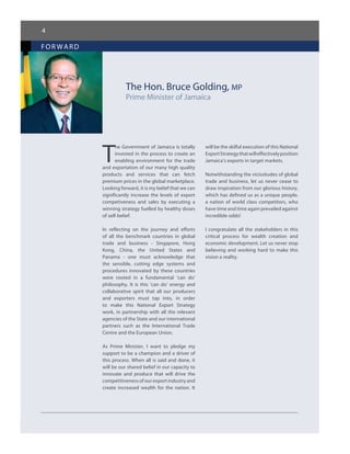 4
for ward
The Hon. Bruce Golding, MP
Prime Minister of Jamaica
T
he Government of Jamaica is totally
invested in the process to create an
enabling environment for the trade
and exportation of our many high quality
products and services that can fetch
premium prices in the global marketplace.
Looking forward, it is my belief that we can
significantly increase the levels of export
competiveness and sales by executing a
winning strategy fuelled by healthy doses
of self-belief.
In reflecting on the journey and efforts
of all the benchmark countries in global
trade and business - Singapore, Hong
Kong, China, the United States and
Panama - one must acknowledge that
the sensible, cutting edge systems and
procedures innovated by these countries
were rooted in a fundamental ‘can do’
philosophy. It is this ‘can do’ energy and
collaborative spirit that all our producers
and exporters must tap into, in order
to make this National Export Strategy
work, in partnership with all the relevant
agencies of the State and our international
partners such as the International Trade
Centre and the European Union.
As Prime Minister, I want to pledge my
support to be a champion and a driver of
this process. When all is said and done, it
will be our shared belief in our capacity to
innovate and produce that will drive the
competitiveness of our export industry and
create increased wealth for the nation. It
will be the skilful execution of this National
ExportStrategythatwilleffectivelyposition
Jamaica’s exports in target markets.
Notwithstanding the vicissitudes of global
trade and business, let us never cease to
draw inspiration from our glorious history,
which has defined us as a unique people,
a nation of world class competitors, who
have time and time again prevailed against
incredible odds!
I congratulate all the stakeholders in this
critical process for wealth creation and
economic development. Let us never stop
believing and working hard to make this
vision a reality.
 