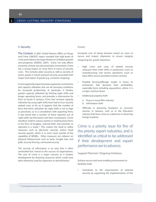 40
3 cross-cutting industr y strategies
5. Security
The Context: A 2007 United Nations Office on Drugs
and Crime (UNODC) report revealed that high levels of
crime and violence are major threats to Caribbean growth
and prosperity (UNODC, 2007).   Crime not only affects
economic activity, but also precludes investments. Crime
has a strong impact on most firms in terms of security
costs. This includes plant security as well as security of
assets, goods in transit and port security associated with
import and export of goods (e.g. container stripping).
Crimenegativelyimpactsbusinessexpansion,investments
and capacity utilisation that are all necessary conditions
for increased productivity. In particular, it hinders
greater capacity utilisation by limiting night shifts and
longer operating hours, and provides a disincentive for
firms to locate in Jamaica. Firms that increase capacity
utilisation by using night shifts have had to incur security
related costs to do so. It appears that the number of
firms that limits utilisation by night shifts is not as high
as perceived, as in a consultation with exporting firms;
it was found that a number of these reported use of
night shifts by themselves and their counterparts. Crime
manifests itself to various extents in small business firms
in the form of burglary, internal theft, and extortion as
reported in a study.10
This creates the need to utilise
measures such as electronic security, and/or hired
security guards, which is in most cases outside of the
capability of MSMEs. Other measures are: reliance on
physical infrastructure such as locks, burglar bars and
grills, security fencing, communal security.
The security of information is an area that is often
overlooked but critical to the success of organisations.
The cost of crime is a major concern as it hinders
development by diverting resources which could have
been otherwise used for expansion or diversification.
Issues:
Increased cost of doing business based on costs to
secure and inspect shipments to ensure integrity
(impacting ALL goods industries).
•	 High crime and costs of related security
measures limit multi shifts in production (such as
manufacturing) and service operations (such as
back-office service providers/contact centres).
•	 Praedial larceny/pilferage results in losses to
enterprises that decrease their profitability,
especially farms including aquaculture, where it is
a major cost/loss factor.
•	 Intellectual property theft
a. Piracy in music/film industry
b. Information theft
•	 Difficulty in attracting foreigners to consume
services in Jamaica, such as in the Education
industry that faces crime as a deterrent in attracting
foreign students.
Crime is a priority issue for five of
the priority export industries, and is
identified as critical to be addressed
if their development and export
performancearetoadvance.
Support Planned / Ongoing Initiatives
Achieve secure and more enabling environment to
facilitate trade
•	 Contribute to the improvement of national
security by supporting the implementation of the
10	
A Landscape Assessment of Jamaica Enterprises (2008)
 