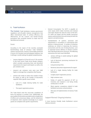 42
3 cross-cutting industr y strategies
6.	 Trade Facilitation
The Context: Trade facilitation involves government
regulations and all public industry arrangements that
affect international trade. To achieve efficiency and
effectiveness all the customs and border-crossing
procedures that constitute barriers to trade must be
identified and removed.
Issues
According to the report of the recently concluded
benchmarking study of Jamaica’s trade facilitation
systems and processes, Jamaica is favourably positioned
in terms of its location and technological readiness, but
it still lags in world rankings for global competitiveness.
•	 Jamaica slipped to 92 from 82 out of 178 countries
in the most recent Trade Across Border category,
which considers processing times and document
requirements for export (and import), as well as the
per container costs.
•	 Jamaica’s per container costs were over $600
higher on average than competitors like Panama.
•	 Jamaica also needs to reduce the number of days
for export as well as the number of documents
required. Other specific issues include:
•	 Lack of a single clearing facility for trade
facilitation.
•	 The export registration process.
The Trade Board cited the inaccurate completion of
forms by exporters as another issue. Additionally, the
poorqualityofinformationprovidedresultsinduplication
of efforts and unnecessary delays, and the detainment
of shipments when exporters knowingly try to export
goods not compliant with specific requirements.
•	 General Consumption Tax (GCT) is payable on
some inputs which makes inventory and material
costs high. Despite the claim for return of the GCT,
it is often not repaid, and the double transaction
requires administrative time and money for both the
exporter and administrator.
•	 Standardisation of systems, processes and
requirements in accordance to international best
practice is being pursued. A number of initiatives
underway are aimed at improving the business
environment and the cost of doing business, such
as improved service delivery at Jamaica Customs
and Trade Board electronic processes. The following
summarises the main issues identified:
•	 Jamaica still lags in world rankings for global
competitiveness.
•	 Lack of electronic processing mechanism for
all transactions.
•	 Long processing times.
•	 Numerous document requirements for export
•	 Lack of a single clearing facility for trade
facilitation.
•	 Lengthy export registration process.
•	 High container costs.
•	 Outlay of capital for payment of GCT on
inventory and material is not being timely
reimbursed or ‘net off’.
•	 Weak exporter competency related to trade
facilitation processes and procedures.
•	 Slow pace of implementation of Jamaica Trade
Point.
Support Planned / Ongoing Initiatives
A more business friendly (trade facilitation) service
delivery network.
 