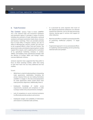 46
3 cross-cutting industr y strategies
11
*will be dealt with under National Image and Branding
8.	 Trade Promotion
The Context: Jamaica Trade & Invest (JAMPRO/
JTI) is the national trade and investment facilitation
and promotion agency. It provides a range of services
including the provision of trade information, technical
assistance and export promotion (trade shows, missions
and business matching). These are provided primarily
from its head office in Kingston Jamaica, but also its
offices in Montego Bay, Jamaica, London, UK, and soon
to be re-opened offices in New York and Toronto. The
governmentisalsocommittedtoimprovingthein-market
support firms require, and is exploring the re-activation
of its agricultural marketing company in London,
JAMCO, and building closer operational synergies with
the Ministry of Foreign Affairs and Foreign Trade’s
overseas diplomatic missions.
Jamaican exporters have suggested that they prefer to
focus on fewer (existing) markets, rather than trying
to span their reach into too many additional and new
markets.
Issues
•	 While there is a lack of understanding in interpreting
trade agreements, stakeholders (including the
private industry firms) are not making themselves
available to engage in the discussion/preparation
for trade agreements (which would inform their
trade promotion objectives). Additionally, there is:
•	 Inadequate knowledge of market access
requirements, standards and compliance in order
to design market entry and promotions strategies.
•	 Lack of competency to access technical assistance
to effectively promote products and services.
•	 Inadequate budget and availability of information
and research to undertake trade activities.
•	 It is perceived by some exporters that much of
the national promotional endeavours are directed
towards few industries, such as the agro-processing
industry, leaving gaps in services and support to
other industries.
•	 More focused effort is needed in promoting benefits
of protecting intellectual property11
in target
markets.
•	 Fragmented approach in (i) our promotional efforts,
(ii) exploiting national branding and (iii) protecting
national marks and symbols*.
 