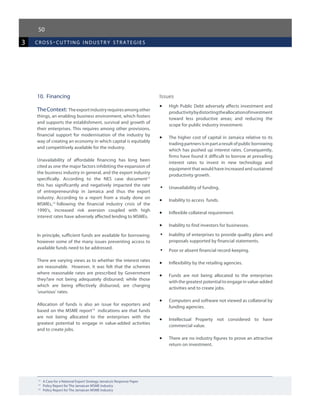 50
3 cross-cutting industr y strategies
12	
A Case for a National Export Strategy Jamaica’s Response Paper
13	
Policy Report for The Jamaican MSME Industry
14	
Policy Report for The Jamaican MSME Industry
10.	 Financing
TheContext: Theexportindustryrequiresamongother
things, an enabling business environment, which fosters
and supports the establishment, survival and growth of
their enterprises. This requires among other provisions,
financial support for modernisation of the industry by
way of creating an economy in which capital is equitably
and competitively available for the industry.
Unavailability of affordable financing has long been
cited as one the major factors inhibiting the expansion of
the business industry in general, and the export industry
specifically. According to the NES case document12
this has significantly and negatively impacted the rate
of entrepreneurship in Jamaica and thus the export
industry. According to a report from a study done on
MSMEs,13
following the financial industry crisis of the
1990’s, increased risk aversion coupled with high
interest rates have adversely affected lending to MSMEs.
In principle, sufficient funds are available for borrowing;
however some of the many issues preventing access to
available funds need to be addressed.
There are varying views as to whether the interest rates
are reasonable. However, it was felt that the schemes
where reasonable rates are prescribed by Government
they?are not being adequately disbursed; while those
which are being effectively disbursed, are charging
‘usurious’ rates.
Allocation of funds is also an issue for exporters and
based on the MSME report14
indications are that funds
are not being allocated to the enterprises with the
greatest potential to engage in value-added activities
and to create jobs.
Issues
•	 High Public Debt adversely affects investment and
productivitybydistortingtheallocationofinvestment
toward less productive areas; and reducing the
scope for public industry investment.
•	 The higher cost of capital in Jamaica relative to its
tradingpartnersisinpartaresultofpublicborrowing
which has pushed up interest rates. Consequently,
firms have found it difficult to borrow at prevailing
interest rates to invest in new technology and
equipment that would have increased and sustained
productivity growth.
•	 Unavailability of funding.
•	 Inability to access funds.
•	 Inflexible collateral requirement.
•	 Inability to find investors for businesses.
•	 Inability of enterprises to provide quality plans and
proposals supported by financial statements.
•	 Poor or absent financial record-keeping.
•	 Inflexibility by the retailing agencies.
•	 Funds are not being allocated to the enterprises
with the greatest potential to engage in value-added
activities and to create jobs.		
•	 Computers and software not viewed as collateral by
funding agencies.
•	 Intellectual Property not considered to have
commercial value.
•	 There are no industry figures to prove an attractive
return on investment.
 