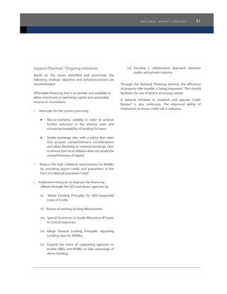 n a t i o n a l e x p o r t s t r a t e g y 51
Support Planned / Ongoing Initiatives
Based on the issues identified and prioritised, the
following strategic objective and initiatives/actions are
recommended:
Affordable financing that is accessible and available to
allow investment in operating capital and reasonable
returns on investment.
•      Advocate for the country pursuing:
•	 Macro-economic stability in order to achieve
further reduction in the interest rates and
increasing availability of funding for loans.
•	 Stable exchange rate, with a policy that takes
into account competitiveness considerations
and allow flexibility in nominal exchange rates
to ensure that local inflation does not erode the
competitiveness of export.
•     Reduce the high collateral requirements for MSMEs  
by providing export credit and guarantees in the
form of a Mutual Guarantee Fund*.
•     Implement measures to improve the financing
offered through the GOJ and donor agencies by:
(i) Adopt Guiding Principles for GOJ-Supported
Lines of Credit,
(ii) Review of existing lending Mechanisms,
(iii) Special Incentives to Guide Allocation of Funds
to Critical Industries,
(iv) Adopt General Guiding Principles regarding
Lending rates for MSMEs,
(v) Expand the reach of supporting agencies to
enable SMEs and MSMEs to take advantage of
donor funding,
(vi) Develop a collaborative approach between
public and private industry.
Through the National Planning Summit, the efficiency
of property title transfer is being improved. This should
facilitate the use of land in accessing capital.
A national initiative to establish and operate Credit
Bureau* is also underway. The improved ability of
institutions to assess credit risk is welcome.
 