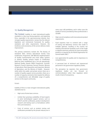 n a t i o n a l e x p o r t s t r a t e g y 55
16	
PIOJ, 2007 and Sanjay Ross, SRC, personal communication, February 7, 2008
12.	 Quality Management
The Context: Inability to meet international quality
standards is a key issue facing exporters, and exporting
firms, especially in the agro-processing industry, face
stringent quality requirements. Jamaica has the relevant
legislative and institutional framework for quality,
standards and other requirements. However, the
timeliness and consistency of the service delivery needs
improvement.
The primary institutions include the: The Bureau of
Standards (BSJ), Jamaica Agricultural Society Crop
Certification Programme, IDB MIF/GOJ Implementation
of Quality Environmental and Food Safety Systems
in Jamaica /Quality Jamaica Project (a Certification
Body has been established, but is not yet operational),
National Quality Awards (NQA) Programme, Scientific
Research Council: Veterinary Services Division, Ministry
of Agriculture, Plant Quarantine and Inspection, Ministry
of Agriculture, and the Ministry of Health. However,
while within the public and private sectors there are a
number of quality support service providers, there are a
number of capacity constraints that impede the delivery
of a comprehensive and affordable range of quality
services to the export community.
Issues
Inability of firms to meet stringent international quality
standards due to:
•	 High costs of some basic services.
•	 Limited (but growing) availability of local experts
in some technological support services, such as
HACCP and ISO certification, product development
research and testing (such as formulation) within
firms and institutions.
•	 Costs of services such as product testing and
certification provided by the private industry are in
some cases still prohibitive, and in other cases the
quality of service provided by these professionals is
variable.
•	 Highcostsofcompliancewithinternationalstandard
requirements.
•	 Food exporters have to contend with a range
of testing and laboratory services that reside in
multiple agencies, resulting in the country not
meeting international standards (such as the single
or aligned veterinary authority for meat and poultry
products as required by the World Organisation for
Animal Health (OIE)16
.
•	 Low appreciation for quality and its importance to
competitiveness.
•	 A perceived lack of technical and experienced
personnel in the government regulatory bodies.
•	 The perception by exporters that government
regulatory bodies are too focused on
commercialisation rather than regulation which
results in lack of transparency.
 