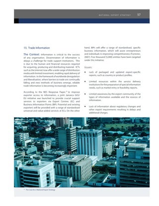 n a t i o n a l e x p o r t s t r a t e g y 57
13.	 Trade Information
The Context: Information is critical to the success
of any organisation. Dissemination of information is
always a challenge for trade support institutions. This
is due to the human and financial resources required
for acquiring, producing and distributing material. ICTs
such as the internet now offer a wide range of distribution
media with limited investment, enabling rapid delivery of
information. In the framework of worldwide deregulation
and liberalisation, where barriers to trade are continually
falling and new methods of business emerge, reliable
trade information is becoming increasingly important.
According to the NES Response Paper,19
to improve
exporter access to information, a joint Jamaica GOJ/
EU initiative was launched to provide crucial support
services to exporters via Export Centres (EC) and
Business Information Points (BIP). Potential and existing
exporters will be provided with a range of standardised
universal and value-added services at ECs. On the other
hand, BIPs will offer a range of standardised, specific
business information, which will assist entrepreneurs
and individuals in improving competitiveness (Forrester,
2007). Five thousand (5,000) entities have been targeted
under this initiative.
Issues:
•	 Lack of packaged and updated export-specific
reports, such as country or product profiles.
•	 Limited resources within the service delivery
institutionsforthepreparationofspecialinformation
needs, such as market entry or feasibility reports.
•	 Limited awareness by the export community of the
types of information available and the sources of
information.
•	 Lack of information about regulatory changes and
other export requirements resulting in delays and
additional charges.
19
The Case for a National Export Strategy
 