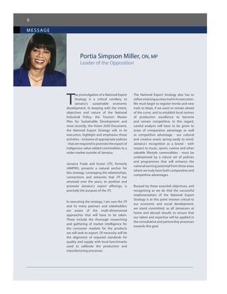 message
6
Portia Simpson Miller, ON, MP
Leader of the Opposition
T
he promulgation of a National Export
Strategy is a critical corollary to
Jamaica’s sustainable economic
development. In keeping with the intent,
objectives and nature of the National
Industrial Policy, the Tourism Master
Plan for Sustainable Development and
most recently, the Vision 2030 Document,
the National Export Strategy will, in its
execution, highlight and emphasise those
activities - inclusive of appropriate policies
- that are required to promote the export of
indigenous value-added commodities to a
wider market outside of Jamaica.
Jamaica Trade and Invest (JTI), formerly
JAMPRO, presents a natural anchor for
this strategy. Leveraging the relationships,
connections and networks that JTI has
amassed over the years, to position and
promote Jamaica’s export offerings, is
precisely the purpose of the JTI.
In executing the strategy, I am sure the JTI
and its many partners and stakeholders
are aware of the multi-dimensional
approaches that will have to be taken.
These include the thorough researching
and gathering of market intelligence for
the consumer markets for the products
we will seek to export. Of necessity will be
the alignment of required standards for
quality and supply with local benchmarks
used to calibrate the production and
manufacturing processes.
The National Export Strategy also has to
utilisevisioningasakeytoolinitsexecution.
We must begin to register trends and new
trails to blaze, if we want to remain ahead
of the curve, and to establish local centres
of production excellence to become
and remain competitive. In this regard,
careful analysis will have to be given to
areas of comparative advantage as well
as competitive advantage - our cultural
and creative assets spring easily to mind.
Jamaica’s recognition as a brand - with
respect to music, sports, cuisine and other
saleable lifestyle commodities - must be
underpinned by a robust set of policies
and programmes that will enhance the
national earning potential from these areas
where we truly have both comparative and
competitive advantages.
Buoyed by these essential objectives, and
recognising as we do that the successful
implementation of the National Export
Strategy is at this point mission critical to
our economic and social development,
we stand committed, as all Jamaicans at
home and abroad should, to ensure that
our talent and expertise will be applied in
the consultative and partnership processes
towards this goal.
 