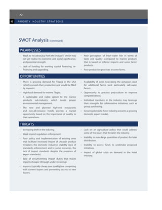 72
4 priorit y industr y strategies
SWOT Analysis (continued)
WEAKNESSES
•	 Weak to no advocacy from the industry, which may
not yet realise its economic and social significance,
and potential strength.
•	 Lack of funding for working capital financing, re-
financing and upgrading.
•	 Poor perception of fresh-water fish in terms of
taste and quality (compared to marine product)
that is based on inferior imports and some farms’
products.
•	 Poor production practices at some farms.
OPPORTUNITIES
•	 There is growing demand for Tilapia in the USA
(which exceeds their production and would be filled
by imports).
•	 High local demand for marine Tilapia.
•	 A sustainable and viable option to the marine
products sub-industry, which needs proper
environmental management.
•	 The new and planned high-end restaurants
and non-all-inclusive hotels provide a market
opportunity based on the importance of quality to
their operations.
•	 Availability of lands near/along the Jamaican coast
for additional farms (and particularly salt-water
farms).
•	 Opportunity to practice poly-culture to improve
competitiveness.
•	 Individual members in the industry may leverage
their strengths for collaborative initiatives, such as
group purchasing.
•	 Growing domestic hotel industry presents a growing
domestic export market.
THREATS
•	 Increasing theft in the industry.
•	 Weak import regulation enforcement.
•	 Poor policy and implementation of existing ones
that facilitate increased import of cheaper product
threatens the domestic industry’s viability (lack of
standards enforcement and in some instances, the
lack of import standards despite the presence of
export standards).
•	 Ease of circumventing import duties that makes
imports cheaper (through under-invoicing).
•	 Imports (typically cheap poor quality) are competing
with current buyers and preventing access to new
buyers.
•	 Lack on an agriculture policy that could address
some of the issues that threaten the industry.
•	 Inability to store large quantities of product for later
distribution.
•	 Inability to access funds to undertake proposed
initiatives.
•	 Impact of global crisis on demand in the hotel
industry.
 