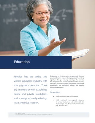 Education
1	
2007 figure not available.
2	
One export category recording significant growth, but which is not sustainable was scrap metal.
Jamaica has an active and
vibrant education industry with
strong growth potential. There
are a number of well-established
public and private institutions
and a range of study offerings
in an attractive location.
By building on these strengths, Jamaica could develop
a viable education export industry capable of providing
significant foreign exchange earnings. The country
has the potential to become a destination for students
interested in university degree programmes, specialised
professional and vocational training and English
language training (ELT).
Objectives
•	 Export earnings of over US$30 million.
•	 1,000 additional extra-regional students
at tertiary institutions with differential fee
structures per year. These institutions include
UWI, Mico and NCU.
 