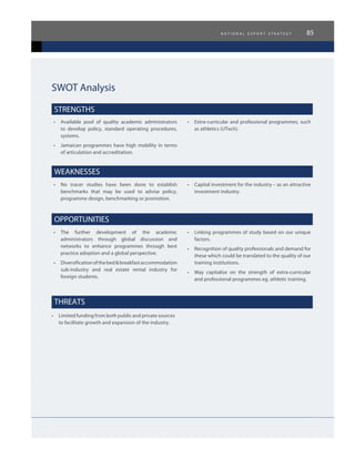 n a t i o n a l e x p o r t s t r a t e g y 85
SWOT Analysis
STRENGTHS
•	 Available pool of quality academic administrators
to develop policy, standard operating procedures,
systems.
•	 Jamaican programmes have high mobility in terms
of articulation and accreditation.
•	 Extra-curricular and professional programmes, such
as athletics (UTech).
WEAKNESSES
•	 No tracer studies have been done to establish
benchmarks that may be used to advise policy,
programme design, benchmarking or promotion.
•	 Capital investment for the industry – as an attractive
investment industry.
OPPORTUNITIES
•	 The further development of the academic
administrators through global discussion and
networks to enhance programmes through best
practice adoption and a global perspective.
•	 Diversificationofthebed&breakfastaccommodation
sub-industry and real estate rental industry for
foreign students.
•	 Linking programmes of study based on our unique
factors.
• 	 Recognition of quality professionals and demand for
these which could be translated to the quality of our
training institutions.
•	 May capitalise on the strength of extra-curricular
and professional programmes eg. athletic training.
THREATS
•	 Limited funding from both public and private sources
to facilitate growth and expansion of the industry.
 
