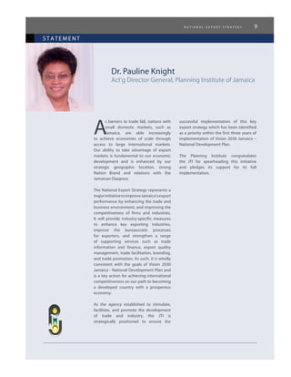 n a t i o n a l e x p o r t s t r a t e g y 9
statement
Dr. Pauline Knight
Act’g Director General, Planning Institute of Jamaica
A
s barriers to trade fall, nations with
small domestic markets, such as
Jamaica, are able increasingly
to achieve economies of scale through
access to large international markets.
Our ability to take advantage of export
markets is fundamental to our economic
development and is enhanced by our
strategic geographic location, strong
Nation Brand and relations with the
Jamaican Diaspora.
The National Export Strategy represents a
majorinitiativetoimproveJamaica’sexport
performance by enhancing the trade and
business environment, and improving the
competitiveness of firms and industries.
It will provide industry-specific measures
to enhance key exporting industries,
improve the bureaucratic processes
for exporters, and strengthen a range
of supporting services such as trade
information and finance, export quality
management, trade facilitation, branding,
and trade promotion. As such, it is wholly
consistent with the goals of Vision 2030
Jamaica - National Development Plan and
is a key action for achieving international
competitiveness on our path to becoming
a developed country with a prosperous
economy.
As the agency established to stimulate,
facilitate, and promote the development
of trade and industry, the JTI is
strategically positioned to ensure the
successful implementation of this key
export strategy which has been identified
as a priority within the first three years of
implementation of Vision 2030 Jamaica –
National Development Plan.
The Planning Institute congratulates
the JTI for spearheading this initiative
and pledges its support for its full
implementation.
 