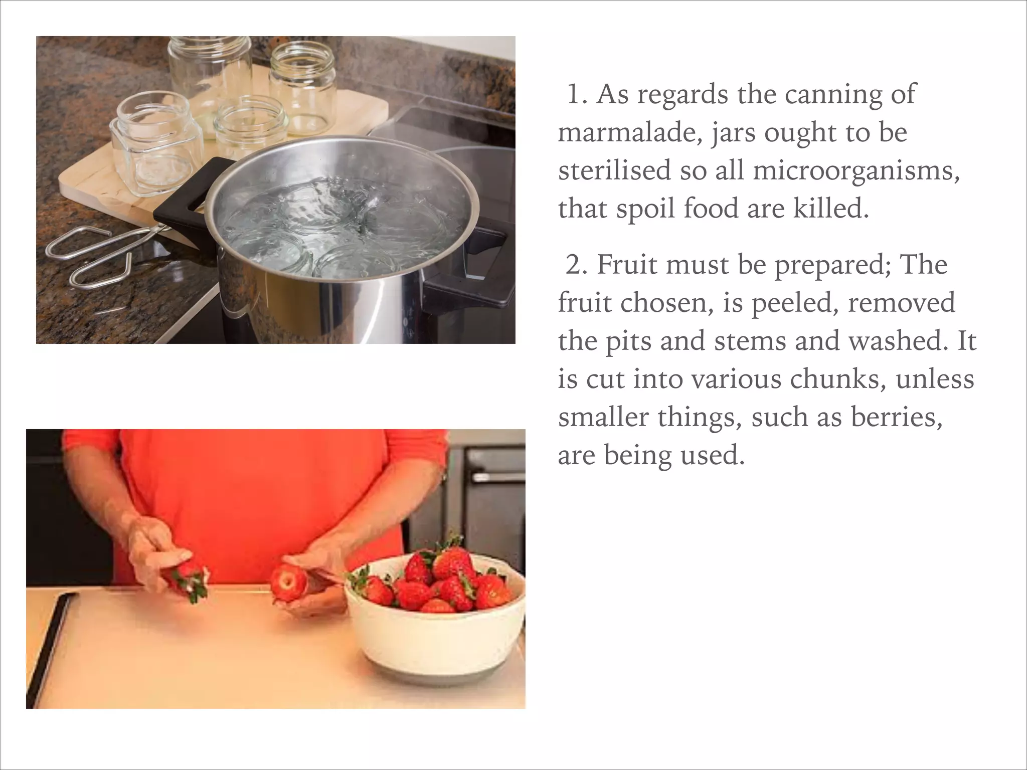 1. As regards the canning of
marmalade, jars ought to be
sterilised so all microorganisms,
that spoil food are killed.
2. Fruit must be prepared; The
fruit chosen, is peeled, removed
the pits and stems and washed. It
is cut into various chunks, unless
smaller things, such as berries,
are being used.
 