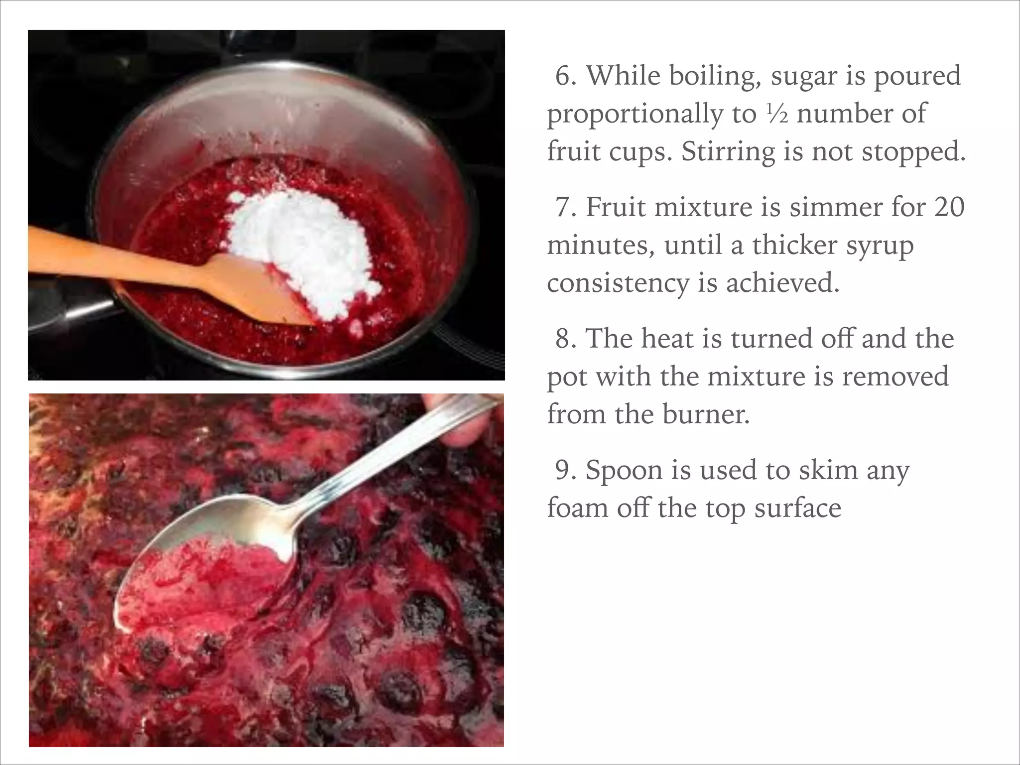 6. While boiling, sugar is poured
proportionally to ½ number of
fruit cups. Stirring is not stopped.
7. Fruit mixture is simmer for 20
minutes, until a thicker syrup
consistency is achieved.
8. The heat is turned oﬀ and the
pot with the mixture is removed
from the burner.
9. Spoon is used to skim any
foam oﬀ the top surface
 