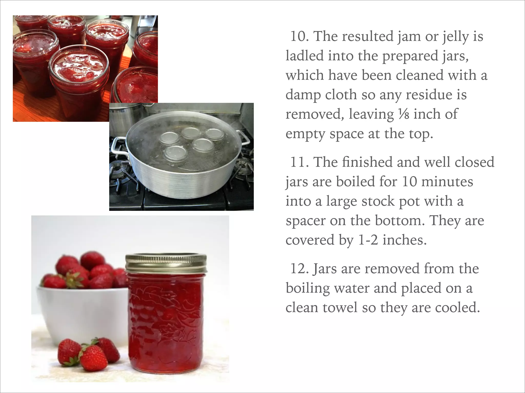 10. The resulted jam or jelly is
ladled into the prepared jars,
which have been cleaned with a
damp cloth so any residue is
removed, leaving ⅛ inch of
empty space at the top.
11. The ﬁnished and well closed
jars are boiled for 10 minutes
into a large stock pot with a
spacer on the bottom. They are
covered by 1-2 inches.
12. Jars are removed from the
boiling water and placed on a
clean towel so they are cooled.
 