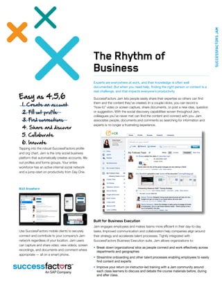 SuccessFactors JAM
                                                      The Rhythm of
                                                      Business
                                                      Experts are everywhere at work, and their knowledge is often well
                                                      documented. But when you need help, finding the right person or content is a
                                                      real challenge, and that impacts everyone’s productivity.
Easy as 4,5,6                                         SuccessFactors Jam lets people easily share their expertise so others can find

  1. Create an account
                                                      them and the content they’ve created. In a couple clicks, you can record a
                                                      “how-to” video or screen capture, share documents, or post a new idea, question
  2. Fill out profile                                 or suggestion. With the social discovery capabilities woven throughout Jam,
                                                      colleagues you’ve never met can find the content and connect with you. Jam
  3. Find connections                                 associates people, documents and comments so searching for information and
                                                      experts is no longer a frustrating experience.
  4. Share and discover
  5. Collaborate
  6. Innovate
Tapping into the robust SuccessFactors profile
and org chart, Jam is the only social business
platform that automatically creates accounts, fills
out profiles and forms groups. Your entire
workforce has an active internal social network
and a jump-start on productivity from Day One.




BizX Anywhere




                                                      Built for Business Execution
                                                      Jam engages employees and makes teams more efficient in their day-to-day
Use SuccessFactors mobile clients to securely         tasks. Improved communication and collaboration help companies align around
connect and contribute to your company’s Jam          their strategy and accelerate talent processes. Tightly integrated with
network regardless of your location. Jam users        SuccessFactors Business Execution suite, Jam allows organizations to:
can capture and share video; view videos, screen
                                                      •	 Break down organizational silos as people connect and work effectively across
recordings, and documents and comment where              departments and geographies
appropriate — all on a smart phone.
                                                      •	 Streamline onboarding and other talent processes enabling employees to easily
                                                         find content and experts
                                                      •	 Improve your return on instructor-led training with a Jam community around
                                                         each class learners to discuss and debate the course materials before, during
                                                         and after class.
 
