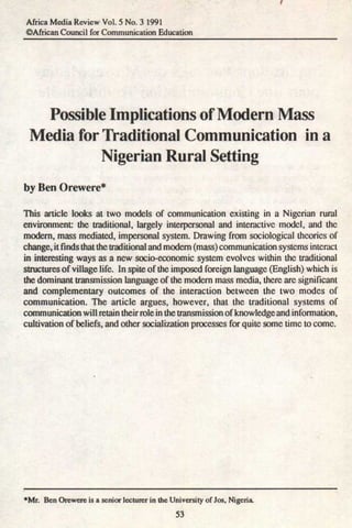 Africa Media Review Vol. 5 No. 3 1991
©African Council for Communication Education




   Possible Implications of Modern Mass
 Media for Traditional Communication in a
           Nigerian Rural Setting
by Ben Orewere*

This article looks at two models of communication existing in a Nigerian rural
environment: the traditional, largely interpersonal and interactive model, and the
modem, mass mediated, impersonal system. Drawing from sociological theories of
change, it finds that the traditional and modem (mass) communication systems interact
in interesting ways as a new socio-economic system evolves within the traditional
structures of village life. In spite of the imposed foreign language (English) which is
the dominant transmission language of the modem mass media, there arc significant
and complementary outcomes of the interaction between the two modes of
communication. The article argues, however, that the traditional systems of
communication will retain their role in the transmission of knowledge and information,
cultivation of beliefs, and other socialization processes for quite some time to come.




•Mr. Ben Orewere is a senior lecturer in the University of Jos, Nigeria.
                                               53
 