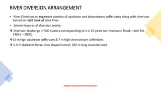 RIVER DIVERSION ARRANGEMENT
• River Diversion arrangement consists of upstream and downstream cofferdams along with diversion
tunnel on right bank of Gola River.
• Salient features of diversion works:
 Diversion discharge of 500 cumecs corresponding to 1 in 25 years non-monsoon flood. (refer BIS
14815 – 2000).
15 m high upstream cofferdam & 7 m high downstream cofferdam.
 6.5 m diameter horse shoe shaped tunnel, 565 m long concrete lined
JAMRANI DAM MULTIPURPOSE PROJECT
 