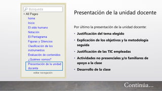 Continúa…
Presentación de la unidad docente
Por último la presentación de la unidad docente:
• Justificación del tema elegido
• Explicación de los objetivos y la metodología
seguida
• Justificación de las TIC empleadas
• Actividades no presenciales y/o familiares de
apoyo a la clase
• Desarrollo de la clase
 