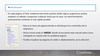 • En cada página, al final, mediante este botón podrás añadir alguna sugerencia, podrás
empezar un debate o preguntar cualquier duda que te surja. Los administradores
procuraremos contestar lo más rápido posible.
• Ésta es la barra de páginas donde se distribuyen los contenidos de la
asignatura.
• Ahora mismo estás en INICIO, donde se encuentra este manual sobre cómo
manejarte en nuestra wiki sin problema alguno.
• Puedes visualizar las páginas en orden o aleatoriamente, ¡es tu elección!
Continúa…
 