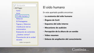 El oído humano
En este apartado podéis encontrar:
• La anatomía del oído humano
• Órgano de Corti
• Esquema del oído interno
• Mecanismo de audición
• Percepción de la altura de un sonido
• Vídeo resumen
• Enlaces de ampliación del conocimiento
Continúa…
 