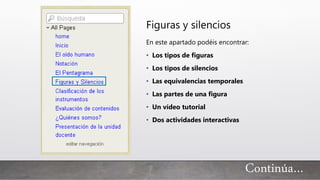 Continúa…
Figuras y silencios
En este apartado podéis encontrar:
• Los tipos de figuras
• Los tipos de silencios
• Las equivalencias temporales
• Las partes de una figura
• Un vídeo tutorial
• Dos actividades interactivas
 