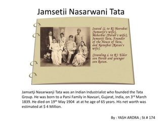 Jamsetji Nasarwanj Tata




Jamsetji Nasarwanji Tata was an Indian Industrialist who founded the Tata
Group. He was born to a Parsi Family in Navsari, Gujarat, India, on 3rd March
1839. He died on 19th May 1904 at at he age of 65 years. His net worth was
estimated at $ 4 Million.

                                                       By : YASH ARORA ; St # 174
 