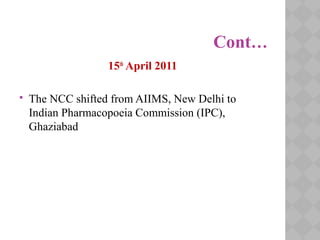 Cont…
15th
April 2011
 The NCC shifted from AIIMS, New Delhi to
Indian Pharmacopoeia Commission (IPC),
Ghaziabad
 