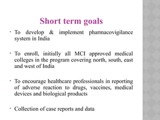 Short term goals
• To develop & implement pharmacovigilance
system in India
• To enroll, initially all MCI approved medical
colleges in the program covering north, south, east
and west of India
• To encourage healthcare professionals in reporting
of adverse reaction to drugs, vaccines, medical
devices and biological products
• Collection of case reports and data
 