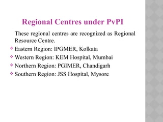 Regional Centres under PvPI
These regional centres are recognized as Regional
Resource Centre.
 Eastern Region: IPGMER, Kolkata
 Western Region: KEM Hospital, Mumbai
 Northern Region: PGIMER, Chandigarh
 Southern Region: JSS Hospital, Mysore
 