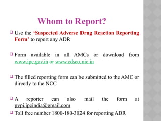 Whom to Report?
 Use the ‘Suspected Adverse Drug Reaction Reporting
Form’ to report any ADR
 Form available in all AMCs or download from
www.ipc.gov.in or www.cdsco.nic.in
 The filled reporting form can be submitted to the AMC or
directly to the NCC
 A reporter can also mail the form at
pvpi.ipcindia@gmail.com
 Toll free number 1800-180-3024 for reporting ADR
 