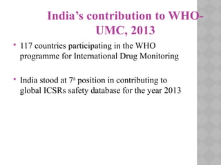 India’s contribution to WHO-
UMC, 2013
 117 countries participating in the WHO
programme for International Drug Monitoring
 India stood at 7th
position in contributing to
global ICSRs safety database for the year 2013
 