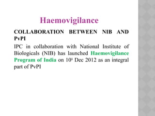 Haemovigilance
COLLABORATION BETWEEN NIB AND
PvPI
IPC in collaboration with National Institute of
Biologicals (NIB) has launched Haemovigilance
Program of India on 10th
Dec 2012 as an integral
part of PvPI
 