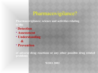 Pharmacovigilance?
Pharmacovigilance: science and activities relating
to the
 Detection
 Assessment
 Understanding
&
 Prevention
of adverse drug reactions or any other possible drug related
problems
WHO 2002
 