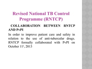 Revised National TB Control
Programme (RNTCP)
COLLABORATION BETWEEN RNTCP
AND PvPI
In order to improve patient care and safety in
relation to the use of anti-tubercular drugs.
RNTCP formally collaborated with PvPI on
October 11th
, 2013
 
