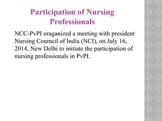 Participation of Nursing
Professionals
NCC-PvPI oraganized a meeting with president
Nursing Coumcil of India (NCI), on July 16,
2014, New Delhi to initiate the participation of
nursing professionals in PvPI.
 