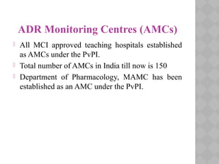 ADR Monitoring Centres (AMCs)
 All MCI approved teaching hospitals established
as AMCs under the PvPI.
 Total number of AMCs in India till now is 150
 Department of Pharmacology, MAMC has been
established as an AMC under the PvPI.
 