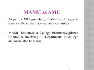 34
MAMC as AMC
 As per the MCI guideline, all Medical Colleges to
have a college pharmacovigilance committee.
 MAMC has made a College Pharmacovigilance
Committee involving 30 Departments of college
and associated hospitals.
 
