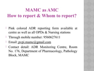 MAMC as AMC
How to report & Whom to report?
 Pink colored ADR reporting form available at
centre as well as all OPDs & Nursing stations
 Through mobile number: 9560627611
 Email: pvpi.mamc@gmail.com
 Contact detail: ADR Monitoring Centre, Room
No. 176, Department of Pharmacology, Pathology
Block, MAMC
 