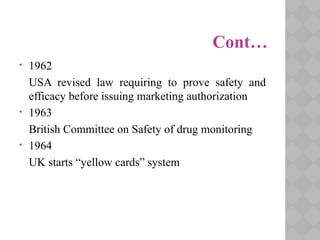 Cont…
• 1962
USA revised law requiring to prove safety and
efficacy before issuing marketing authorization
• 1963
British Committee on Safety of drug monitoring
• 1964
UK starts “yellow cards” system
 