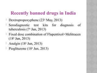 Recently banned drugs in India
 Dextropropoxyphene (23rd
May, 2013)
 Serodiagnostic test kits for diagnosis of
tuberculosis (7th
Jun, 2013)
 Fixed dose combination of Flupentixol+Melitracen
(18th
Jun, 2013)
 Analgin (18th
Jun, 2013)
 Pioglitazone (18th
Jun, 2013)
 