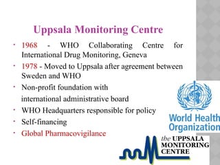 Uppsala Monitoring Centre
• 1968 - WHO Collaborating Centre for
International Drug Monitoring, Geneva
• 1978 - Moved to Uppsala after agreement between
Sweden and WHO
• Non-profit foundation with
international administrative board
• WHO Headquarters responsible for policy
• Self-financing
• Global Pharmacovigilance
 