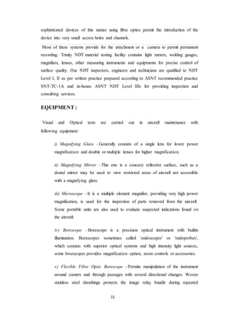 11
sophisticated devices of this nature using fibre optics permit the introduction of the
device into very small access holes and channels.
Most of these systems provide for the attachment or a camera to permit permanent
recording. Trinity NDT material testing facility contains light meters, welding gauges,
magnifiers, lenses, other measuring instruments and equipments for precise control of
surface quality. Our NDT inspectors, engineers and technicians are qualified to NDT
Level I, II as per written practice prepared according to ASNT recommended practice
SNT-TC-1A and in-house ASNT NDT Level IIIs for providing inspection and
consulting services.
EQUIPMENT :
Visual and Optical tests are carried out in aircraft maintenance with
following equipment:
i) Magnifying Glass - Generally consists of a single lens for lower power
magnification and double or multiple lenses for higher magnification.
ii) Magnifying Mirror - This one is a concave reflective surface, such as a
dental mirror may be used to view restricted areas of aircraft not accessible
with a magnifying glass.
iii) Microscope - It is a multiple element magnifier, providing very high power
magnification, is used for the inspection of parts removed from the aircraft.
Some portable units are also used to evaluate suspected indications found on
the aircraft.
iv) Borescope - Borescope is a precision optical instrument with builtin
illumination. Borescopes sometimes called 'endoscopes' or 'endoprobes',
which consists with superior optical systems and high intensity light sources,
some broescopes provides magnification option, zoom controls or accessories.
v) Flexible Fibre Optic Borescope - Permits manipulation of the instrument
around camers and through passages with several directional changes. Woven
stainless steel sheathings protects the image relay bundle during repeated
 